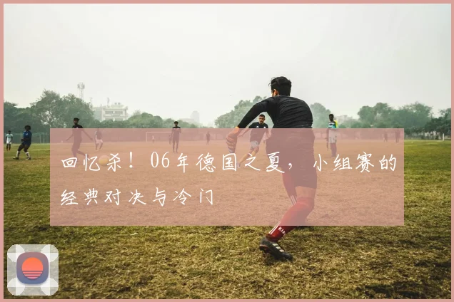 回忆杀！06年德国之夏，小组赛的经典对决与冷门