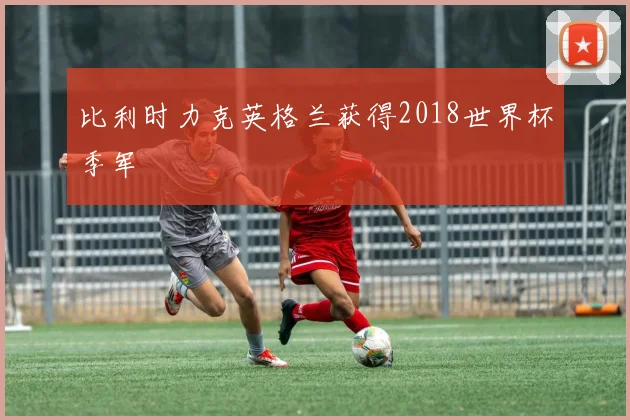 比利时力克英格兰获得2018世界杯季军