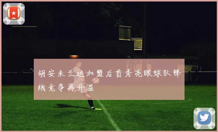 胡安米兰达加盟后首秀亮眼球队锋线竞争再升温