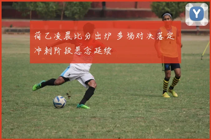 荷乙凌晨比分出炉 多场对决落定 冲刺阶段悬念延续