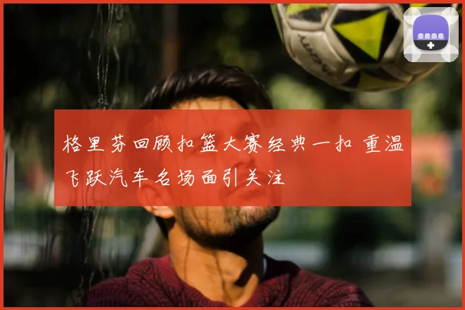 格里芬回顾扣篮大赛经典一扣 重温飞跃汽车名场面引关注