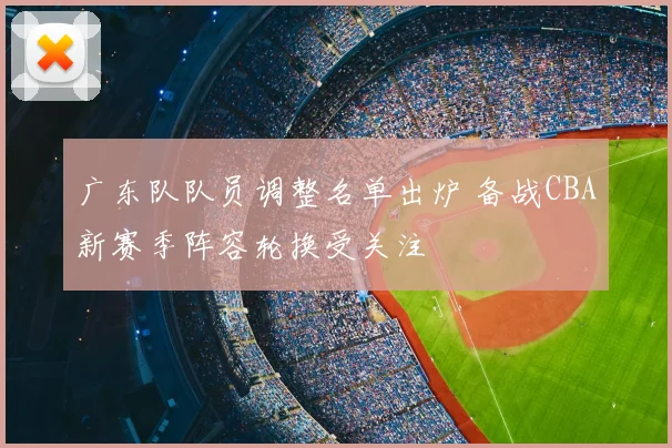 广东队队员调整名单出炉 备战CBA新赛季阵容轮换受关注