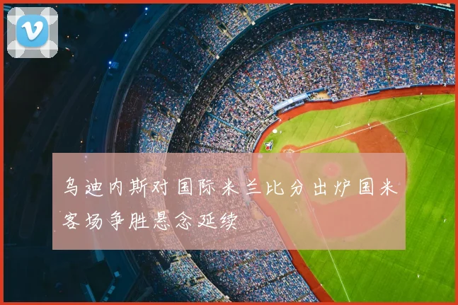 乌迪内斯对国际米兰比分出炉国米客场争胜悬念延续