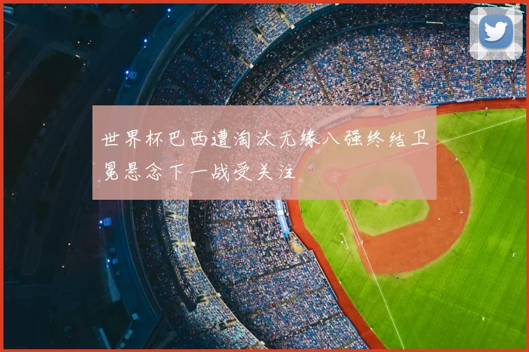 世界杯巴西遭淘汰无缘八强终结卫冕悬念下一战受关注