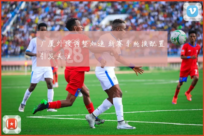 广厦外援调整加速 新赛季轮换配置引发关注