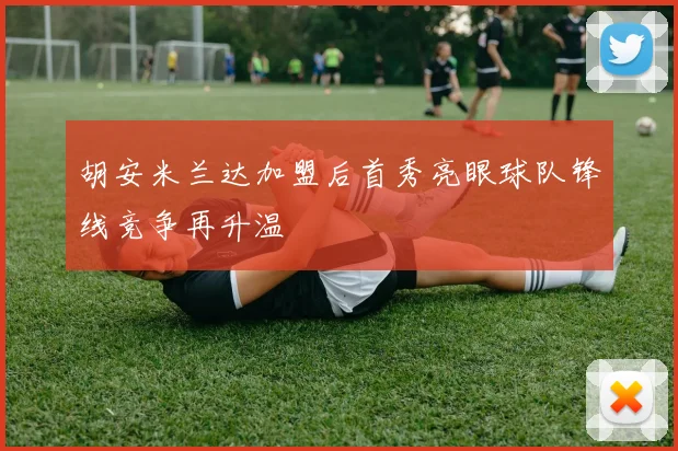 胡安米兰达加盟后首秀亮眼球队锋线竞争再升温