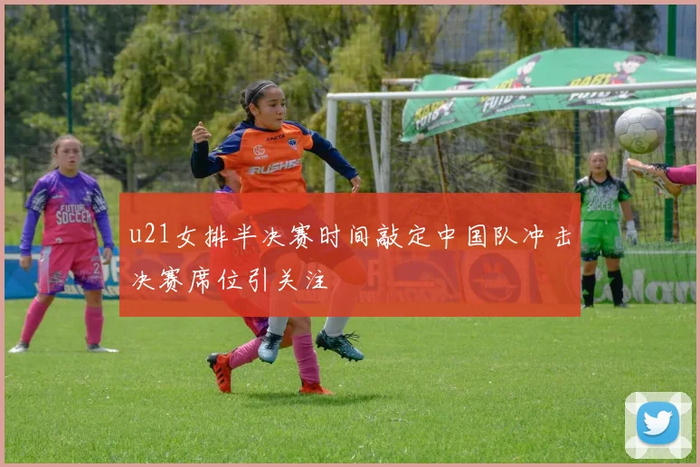 u21女排半决赛时间敲定中国队冲击决赛席位引关注