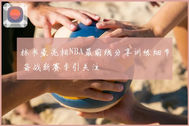 林书豪亮相NBA最前线分享训练细节 备战新赛季引关注