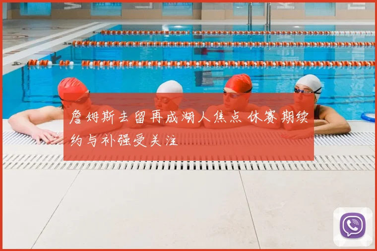 詹姆斯去留再成湖人焦点 休赛期续约与补强受关注