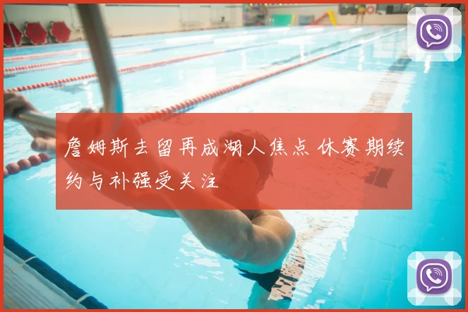 詹姆斯去留再成湖人焦点 休赛期续约与补强受关注