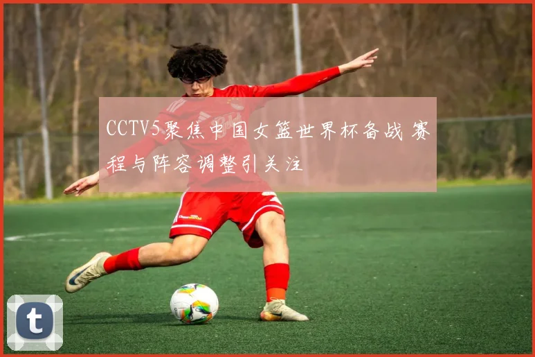 CCTV5聚焦中国女篮世界杯备战 赛程与阵容调整引关注