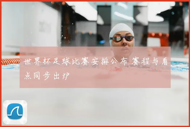 世界杯足球比赛安排公布 赛程与看点同步出炉