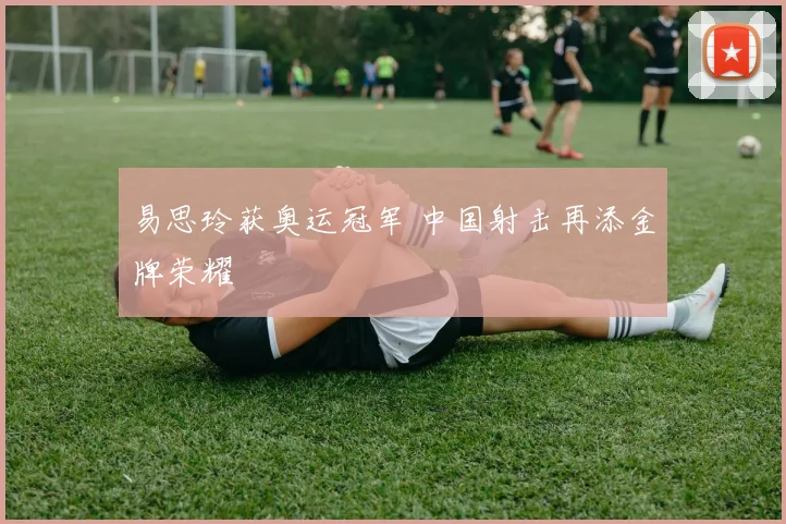 易思玲获奥运冠军 中国射击再添金牌荣耀