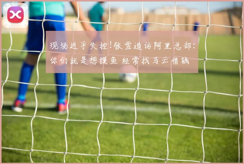 现场近乎失控!张雪造访阿里总部：你们就是想摸鱼 经常找马云借钱