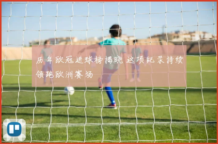 历年欧冠进球榜揭晓 这项纪录持续领跑欧洲赛场