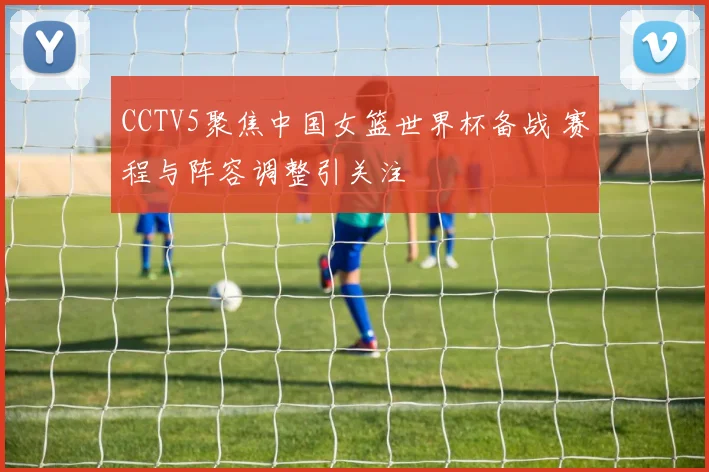 CCTV5聚焦中国女篮世界杯备战 赛程与阵容调整引关注